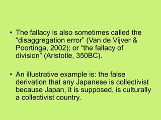 • The fallacy is also sometimes called the
―disaggregation error‖ (Van de Vijver &
Poortinga, 2002); or ―the fallacy of
division‖ (Aristotle, 350BC).
• An illustrative example is: the false
derivation that any Japanese is collectivist
because Japan, it is supposed, is culturally
a collectivist country.
 