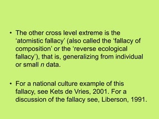 • The other cross level extreme is the
‗atomistic fallacy‘ (also called the ‗fallacy of
composition‘ or the ‗reverse ecological
fallacy‘), that is, generalizing from individual
or small n data.
• For a national culture example of this
fallacy, see Kets de Vries, 2001. For a
discussion of the fallacy see, Liberson, 1991.
 
