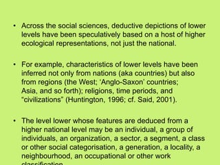 • Across the social sciences, deductive depictions of lower
levels have been speculatively based on a host of higher
ecological representations, not just the national.
• For example, characteristics of lower levels have been
inferred not only from nations (aka countries) but also
from regions (the West; ‗Anglo-Saxon‘ countries;
Asia, and so forth); religions, time periods, and
―civilizations‖ (Huntington, 1996; cf. Said, 2001).
• The level lower whose features are deduced from a
higher national level may be an individual, a group of
individuals, an organization, a sector, a segment, a class
or other social categorisation, a generation, a locality, a
neighbourhood, an occupational or other work
 