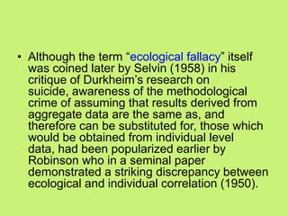 • Although the term ―ecological fallacy‖ itself
was coined later by Selvin (1958) in his
critique of Durkheim‘s research on
suicide, awareness of the methodological
crime of assuming that results derived from
aggregate data are the same as, and
therefore can be substituted for, those which
would be obtained from individual level
data, had been popularized earlier by
Robinson who in a seminal paper
demonstrated a striking discrepancy between
ecological and individual correlation (1950).
 
