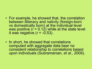 • For example, he showed that, the correlation
between illiteracy and nativity (foreign-born
vs domestically born) at the individual level
was positive (r = 0.12) while at the state level
it was negative (r = -0.53).
• In short, he showed that correlations
computed with aggregate data bear no
consistent relationship to correlations based
upon individuals (Subramanian, et al., 2009).
 
