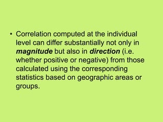 • Correlation computed at the individual
level can differ substantially not only in
magnitude but also in direction (i.e.
whether positive or negative) from those
calculated using the corresponding
statistics based on geographic areas or
groups.
 