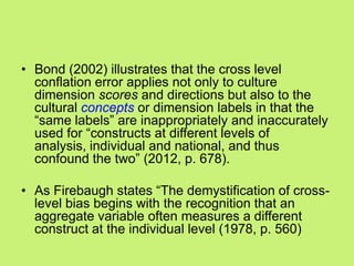 • Bond (2002) illustrates that the cross level
conflation error applies not only to culture
dimension scores and directions but also to the
cultural concepts or dimension labels in that the
―same labels‖ are inappropriately and inaccurately
used for ―constructs at different levels of
analysis, individual and national, and thus
confound the two‖ (2012, p. 678).
• As Firebaugh states ―The demystification of cross-
level bias begins with the recognition that an
aggregate variable often measures a different
construct at the individual level (1978, p. 560)
 