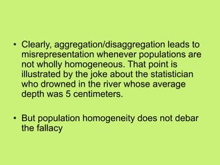 • Clearly, aggregation/disaggregation leads to
misrepresentation whenever populations are
not wholly homogeneous. That point is
illustrated by the joke about the statistician
who drowned in the river whose average
depth was 5 centimeters.
• But population homogeneity does not debar
the fallacy
 