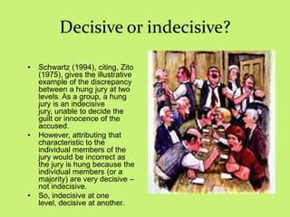 Decisive or indecisive?
• Schwartz (1994), citing, Zito
(1975), gives the illustrative
example of the discrepancy
between a hung jury at two
levels. As a group, a hung
jury is an indecisive
jury, unable to decide the
guilt or innocence of the
accused.
• However, attributing that
characteristic to the
individual members of the
jury would be incorrect as
the jury is hung because the
individual members (or a
majority) are very decisive –
not indecisive.
• So, indecisive at one
level, decisive at another.
 