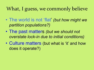 What, I guess, we commonly believe
• The world is not ‗flat‘ (but how might we
partition populations?)
• The past matters (but we should not
overstate lock-in due to initial conditions)
• Culture matters (but what is ‗it‘ and how
does it operate?)
 