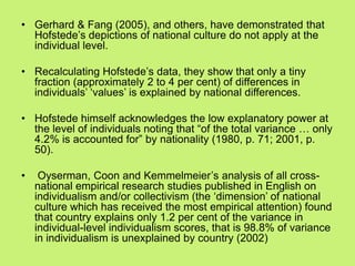 • Gerhard & Fang (2005), and others, have demonstrated that
Hofstede‘s depictions of national culture do not apply at the
individual level.
• Recalculating Hofstede‘s data, they show that only a tiny
fraction (approximately 2 to 4 per cent) of differences in
individuals‘ ‗values‘ is explained by national differences.
• Hofstede himself acknowledges the low explanatory power at
the level of individuals noting that ―of the total variance … only
4.2% is accounted for‖ by nationality (1980, p. 71; 2001, p.
50).
• Oyserman, Coon and Kemmelmeier‘s analysis of all cross-
national empirical research studies published in English on
individualism and/or collectivism (the ‗dimension‘ of national
culture which has received the most empirical attention) found
that country explains only 1.2 per cent of the variance in
individual-level individualism scores, that is 98.8% of variance
in individualism is unexplained by country (2002)
 