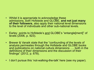 • Whilst it is appropriate to acknowledge these
admissions, both Hofstede and GLOBE, and not just many
of their followers, also apply their national level dimensions
to the level of individuals and other sub-national levels.
• Earley points to Hofstede‘s and GLOBE‘s ―entangle[ment]‖ of
levels (2006, p. 923).
• Brewer & Vanaik state that the ―confounding of the levels of
analysis permeates through the Hofstede and GLOBE books
and publications on national culture dimensions …. both in the
definitions of their dimensions and the discussion of their
findings‖ (2012, p. 678).
• I don‘t pursue this ‗not-walking-the-talk‘ here (see my paper).
 