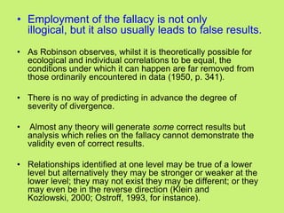 • Employment of the fallacy is not only
illogical, but it also usually leads to false results.
• As Robinson observes, whilst it is theoretically possible for
ecological and individual correlations to be equal, the
conditions under which it can happen are far removed from
those ordinarily encountered in data (1950, p. 341).
• There is no way of predicting in advance the degree of
severity of divergence.
• Almost any theory will generate some correct results but
analysis which relies on the fallacy cannot demonstrate the
validity even of correct results.
• Relationships identified at one level may be true of a lower
level but alternatively they may be stronger or weaker at the
lower level; they may not exist they may be different; or they
may even be in the reverse direction (Klein and
Kozlowski, 2000; Ostroff, 1993, for instance).
 