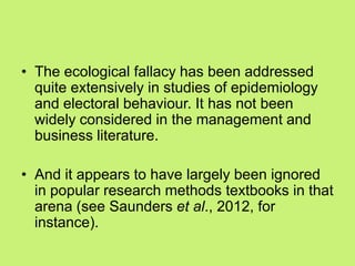 • The ecological fallacy has been addressed
quite extensively in studies of epidemiology
and electoral behaviour. It has not been
widely considered in the management and
business literature.
• And it appears to have largely been ignored
in popular research methods textbooks in that
arena (see Saunders et al., 2012, for
instance).
 