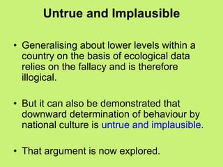 Untrue and Implausible
• Generalising about lower levels within a
country on the basis of ecological data
relies on the fallacy and is therefore
illogical.
• But it can also be demonstrated that
downward determination of behaviour by
national culture is untrue and implausible.
• That argument is now explored.
 