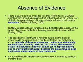 Absence of Evidence
• There is zero empirical evidence in either Hofstede‘s or GLOBE‘s
questionnaire based calculations that national culture (as values), or
statistical representations of those cultures, influences individuals‘
behaviour (Gerhard & Fang, 2005).
• GLOBE‘s descriptions of ―practices‖ are bizarrely not practices in the
sense of action or artifacts but merely another depiction of values
(Earley, 2006).
• The possibility of identifying a national culture on the basis of
responses to questionnaires is highly contested. But that debate
aside, analysis of those responses no matter how statistically
sophisticated, not only does not, but cannot, demonstrate a
causal link between a national culture (or its representation)
and an individual’s behaviour because the data analysed does
not include observations of such behaviour.
• An a priori belief in that link must be imposed. It cannot be derived
from the data.
 