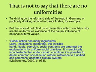 That is not to say that there are no
uniformities
• Try driving on the left-hand side of the road in Germany or
publically drinking alcohol in Saudi Arabia, for example.
• But that should not blind us to diversities within countries. Nor
are the uniformities evidence of the causal influence of
national cultural values.
• ―Social action has many ingredients.
Laws, institutions, monarchs, the invisible
hand, rituals, coercion, social contracts are amongst the
explanations for uniform social practices. It is empirically
incontestable that under certain conditions it is possible to
detect common social action without reference to a unified
and commonly accepted cultural system‖
(McSweeney, 2009, p. 938).
 