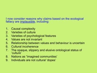 I now consider reasons why claims based on the ecological
fallacy are implausible, including:
1. Causal complexity
2. Varieties of culture
3. Varieties of psychological features
4. Values are not invariant
5. Relationship between values and behaviour is uncertain
6. Cultural incoherence
7. The opaque, slippery and elusive ontological status of
‗culture‘
8. Nations as ―imagined communities‘
9. Individuals are not cultural ‗dopes‘
 