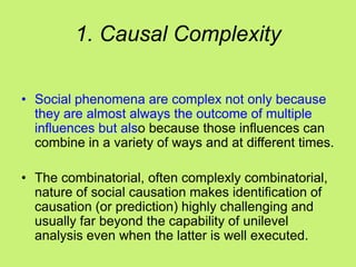 1. Causal Complexity
• Social phenomena are complex not only because
they are almost always the outcome of multiple
influences but also because those influences can
combine in a variety of ways and at different times.
• The combinatorial, often complexly combinatorial,
nature of social causation makes identification of
causation (or prediction) highly challenging and
usually far beyond the capability of unilevel
analysis even when the latter is well executed.
 