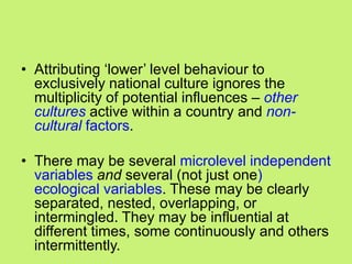 • Attributing ‗lower‘ level behaviour to
exclusively national culture ignores the
multiplicity of potential influences – other
cultures active within a country and non-
cultural factors.
• There may be several microlevel independent
variables and several (not just one)
ecological variables. These may be clearly
separated, nested, overlapping, or
intermingled. They may be influential at
different times, some continuously and others
intermittently.
 