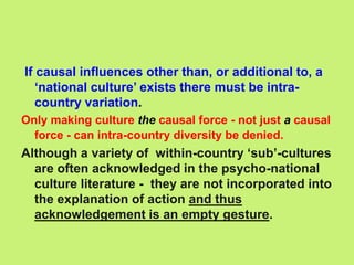 If causal influences other than, or additional to, a
‘national culture’ exists there must be intra-
country variation.
Only making culture the causal force - not just a causal
force - can intra-country diversity be denied.
Although a variety of within-country ‘sub’-cultures
are often acknowledged in the psycho-national
culture literature - they are not incorporated into
the explanation of action and thus
acknowledgement is an empty gesture.
 