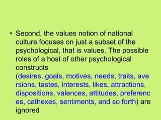 • Second, the values notion of national
culture focuses on just a subset of the
psychological, that is values. The possible
roles of a host of other psychological
constructs
(desires, goals, motives, needs, traits, ave
rsions, tastes, interests, likes, attractions,
dispositions, valences, attitudes, preferenc
es, cathexes, sentiments, and so forth) are
ignored
 