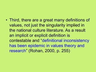 • Third, there are a great many definitions of
values, not just the singularity implied in
the national culture literature. As a result
an implicit or explicit definition is
contestable and ―definitional inconsistency
has been epidemic in values theory and
research‖ (Rohan, 2000, p. 255)
 