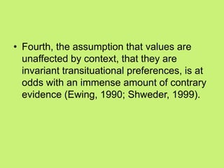 • Fourth, the assumption that values are
unaffected by context, that they are
invariant transituational preferences, is at
odds with an immense amount of contrary
evidence (Ewing, 1990; Shweder, 1999).
 