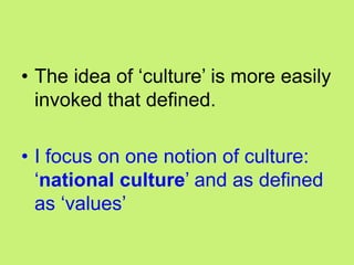 • The idea of ‗culture‘ is more easily
invoked that defined.
• I focus on one notion of culture:
‗national culture‘ and as defined
as ‗values‘
 
