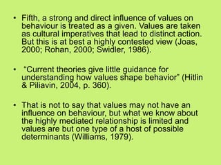 • Fifth, a strong and direct influence of values on
behaviour is treated as a given. Values are taken
as cultural imperatives that lead to distinct action.
But this is at best a highly contested view (Joas,
2000; Rohan, 2000; Swidler, 1986).
• ―Current theories give little guidance for
understanding how values shape behavior‖ (Hitlin
& Piliavin, 2004, p. 360).
• That is not to say that values may not have an
influence on behaviour, but what we know about
the highly mediated relationship is limited and
values are but one type of a host of possible
determinants (Williams, 1979).
 