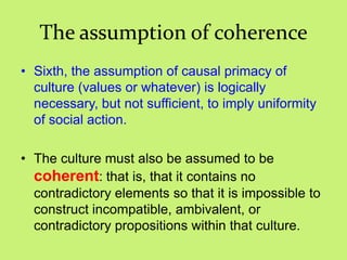 The assumption of coherence
• Sixth, the assumption of causal primacy of
culture (values or whatever) is logically
necessary, but not sufficient, to imply uniformity
of social action.
• The culture must also be assumed to be
coherent: that is, that it contains no
contradictory elements so that it is impossible to
construct incompatible, ambivalent, or
contradictory propositions within that culture.
 