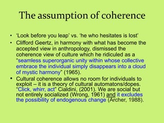 The assumption of coherence
• ‗Look before you leap‘ vs. ‗he who hesitates is lost‘
• Clifford Geertz, in harmony with what has become the
accepted view in anthropology, dismissed the
coherence view of culture which he ridiculed as a
―seamless superorganic unity within whose collective
embrace the individual simply disappears into a cloud
of mystic harmony‖ (1965).
• Cultural coherence allows no room for individuals to
exploit – it is a theory of cultural automatons/dopes.
―Click, whirr, act‖ Cialdini, (2001). We are social but
not entirely socialized (Wrong, 1961) and it excludes
the possibility of endogenous change (Archer, 1988).
 