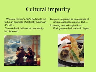 Cultural impurity
Winslow Homer‘s Eight Bells held out
to be an example of distinctly American
art. But …
Cross-Atlantic influences can readily
be discerned.
Tempura, regarded as an example of
unique Japanese cuisine. But …
A cooking method copied from
Portuguese missionaries in Japan.
 