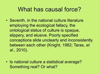 What has causal force?
• Seventh, in the national culture literature
employing the ecological fallacy, the
ontological status of culture is opaque,
slippery, and elusive. Poorly specified
conceptions slide unclearly and inconsistently
between each other (Knight, 1982; Taras, et
al., 2010).
• Is national culture a statistical average?
Something real? Or what?
 