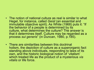 • The notion of national culture as real is similar to what
Hegel, for instance, called Geist (an essential and
immutable objective spirit). As White (1968) puts it: ―If
the behavior of a people is determined by its
culture, what determines the culture? The answer is
that it determines itself. Culture may be regarded as a
process sui generis‖ (in Duncan, 1980, p.185).
• There are similarities between this doctrinal
holism, the depiction of culture as a superorganic fact
standing above individuals, responding to laws of its
own, and the historic biological notion of ‗vitalism‘
which treated life as the product of a mysterious vis
vitalis or life force.
 