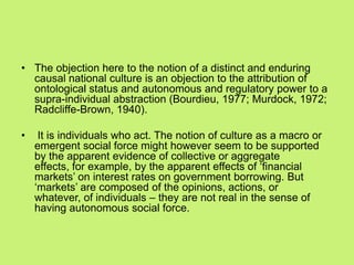 • The objection here to the notion of a distinct and enduring
causal national culture is an objection to the attribution of
ontological status and autonomous and regulatory power to a
supra-individual abstraction (Bourdieu, 1977; Murdock, 1972;
Radcliffe-Brown, 1940).
• It is individuals who act. The notion of culture as a macro or
emergent social force might however seem to be supported
by the apparent evidence of collective or aggregate
effects, for example, by the apparent effects of ‗financial
markets‘ on interest rates on government borrowing. But
‗markets‘ are composed of the opinions, actions, or
whatever, of individuals – they are not real in the sense of
having autonomous social force.
 