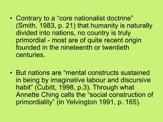 • Contrary to a ―core nationalist doctrine‖
(Smith, 1983, p. 21) that humanity is naturally
divided into nations, no country is truly
primordial - most are of quite recent origin
founded in the nineteenth or twentieth
centuries.
• But nations are ―mental constructs sustained
in being by imaginative labour and discursive
habit‖ (Cubitt, 1998, p.3). Through what
Annette Ching calls the ―social construction of
primordiality‖ (in Yelvington 1991, p. 165).
 