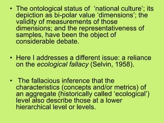 • The ontological status of ‗national culture‘; its
depiction as bi-polar value ‗dimensions‘; the
validity of measurements of those
dimensions; and the representativeness of
samples, have been the object of
considerable debate.
• Here I addresses a different issue: a reliance
on the ecological fallacy (Selvin, 1958).
• The fallacious inference that the
characteristics (concepts and/or metrics) of
an aggregate (historically called ‗ecological‘)
level also describe those at a lower
hierarchical level or levels.
 