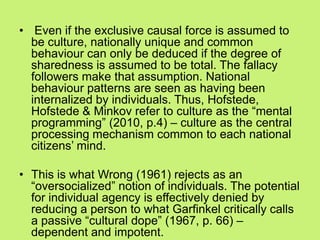 • Even if the exclusive causal force is assumed to
be culture, nationally unique and common
behaviour can only be deduced if the degree of
sharedness is assumed to be total. The fallacy
followers make that assumption. National
behaviour patterns are seen as having been
internalized by individuals. Thus, Hofstede,
Hofstede & Minkov refer to culture as the ―mental
programming‖ (2010, p.4) – culture as the central
processing mechanism common to each national
citizens‘ mind.
• This is what Wrong (1961) rejects as an
―oversocialized‖ notion of individuals. The potential
for individual agency is effectively denied by
reducing a person to what Garfinkel critically calls
a passive ―cultural dope‖ (1967, p. 66) –
dependent and impotent.
 