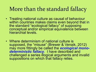 More than the standard fallacy
• Treating national culture as causal of behaviour
within countries makes claims even beyond that in
the standard ―ecological fallacy‖ of supposing
conceptual and/or empirical equivalence between
hierarchial levels.
• Where determinism of national culture is
supposed, the ―misuse‖ (Brewer & Venaik, 2012)
may more fittingly be called the ecological mono-
deterministic fallacy. I have described and
challenged a series illogical arguments and invalid
suppositions on which that fallacy relies.
 