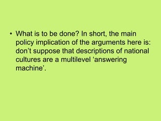 • What is to be done? In short, the main
policy implication of the arguments here is:
don‘t suppose that descriptions of national
cultures are a multilevel ‗answering
machine‘.
 