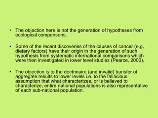 • The objection here is not the generation of hypotheses from
ecological comparisons.
• Some of the recent discoveries of the causes of cancer (e.g.
dietary factors) have their origin in the generation of such
hypothesis from systematic international comparisons which
were then investigated in lower level studies (Pearce, 2000).
• The objection is to the doctrinaire (and invalid) transfer of
aggregate results to lower levels i.e. to the fallacious
assumption that what characterizes, or is believed to
characterize, entire national populations is also representative
of each sub-national population.
 