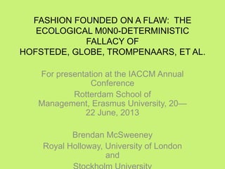 FASHION FOUNDED ON A FLAW: THE
ECOLOGICAL M0N0-DETERMINISTIC
FALLACY OF
HOFSTEDE, GLOBE, TROMPENAARS, ET AL.
For presentation at the IACCM Annual
Conference
Rotterdam School of
Management, Erasmus University, 20—
22 June, 2013
Brendan McSweeney
Royal Holloway, University of London
and
 
