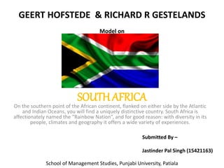 SOUTHAFRICA
On the southern point of the African continent, flanked on either side by the Atlantic
and Indian Oceans, you will find a uniquely distinctive country. South Africa is
affectionately named the “Rainbow Nation”, and for good reason: with diversity in its
people, climates and geography it offers a wide variety of experiences.
GEERT HOFSTEDE & RICHARD R GESTELANDS
Model on
Submitted By –
Jastinder Pal Singh (15421163)
School of Management Studies, Punjabi University, Patiala
 