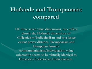 Hofstede and Trompenaars compared Of these seven value dimensions, two reflect closely the Hofstede dimensions of Collectivism/Individualism and to a lesser extent power distance. Trompenaars and Hampden-Turner's communitarianism/individualism value orientation seems to be virtually identical to Hofstede's Collectivism/Individualism.  