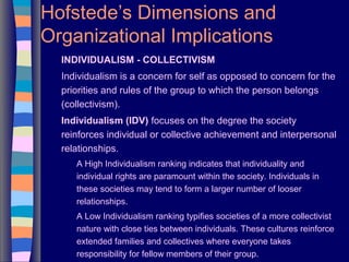 Hofstede’s Dimensions and
Organizational Implications
INDIVIDUALISM - COLLECTIVISM
Individualism is a concern for self as opposed to concern for the
priorities and rules of the group to which the person belongs
(collectivism).
Individualism (IDV) focuses on the degree the society
reinforces individual or collective achievement and interpersonal
relationships.
A High Individualism ranking indicates that individuality and
individual rights are paramount within the society. Individuals in
these societies may tend to form a larger number of looser
relationships.
A Low Individualism ranking typifies societies of a more collectivist
nature with close ties between individuals. These cultures reinforce
extended families and collectives where everyone takes
responsibility for fellow members of their group.
 