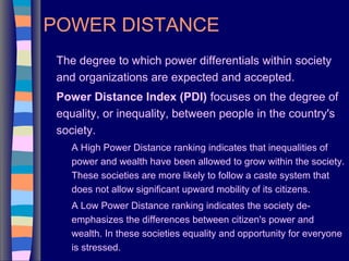 POWER DISTANCE
The degree to which power differentials within society
and organizations are expected and accepted.
Power Distance Index (PDI) focuses on the degree of
equality, or inequality, between people in the country's
society.
A High Power Distance ranking indicates that inequalities of
power and wealth have been allowed to grow within the society.
These societies are more likely to follow a caste system that
does not allow significant upward mobility of its citizens.
A Low Power Distance ranking indicates the society de-
emphasizes the differences between citizen's power and
wealth. In these societies equality and opportunity for everyone
is stressed.
 