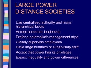 LARGE POWER
DISTANCE SOCIETIES
Use centralized authority and many
hierarchical levels
Accept autocratic leadership
Prefer a paternalistic management style
Closely supervise employees
Have large numbers of supervisory staff
Accept that power has its privileges
Expect inequality and power differences
 