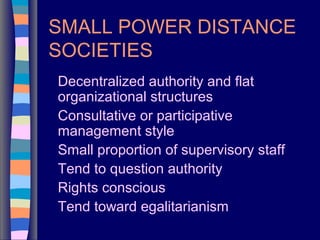 SMALL POWER DISTANCE
SOCIETIES
Decentralized authority and flat
organizational structures
Consultative or participative
management style
Small proportion of supervisory staff
Tend to question authority
Rights conscious
Tend toward egalitarianism
 