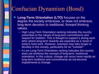 Confucian Dynamism (Bond)
 Long-Term Orientation (LTO) focuses on the
degree the society embraces, or does not embrace,
long-term devotion to traditional, forward thinking
values.
– High Long-Term Orientation ranking indicates the country
prescribes to the values of long-term commitments and
respect for tradition. This is thought to support a strong work
ethic where long-term rewards are expected as a result of
today's hard work. However, business may take longer to
develop in this society, particularly for an "outsider".
– A Low Long-Term Orientation ranking indicates the country
does not reinforce the concept of long-term, traditional
orientation. In this culture, change can occur more rapidly as
long-term traditions and commitments do not become
impediments to change.
 