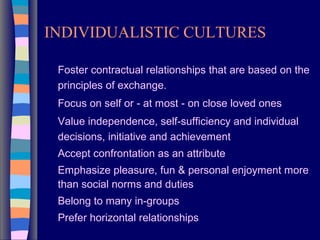 INDIVIDUALISTIC CULTURES
Foster contractual relationships that are based on the
principles of exchange.
Focus on self or - at most - on close loved ones
Value independence, self-sufficiency and individual
decisions, initiative and achievement
Accept confrontation as an attribute
Emphasize pleasure, fun & personal enjoyment more
than social norms and duties
Belong to many in-groups
Prefer horizontal relationships
 