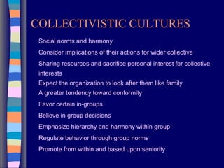 COLLECTIVISTIC CULTURES
Social norms and harmony
Consider implications of their actions for wider collective
Sharing resources and sacrifice personal interest for collective
interests
Expect the organization to look after them like family
A greater tendency toward conformity
Favor certain in-groups
Believe in group decisions
Emphasize hierarchy and harmony within group
Regulate behavior through group norms
Promote from within and based upon seniority
 
