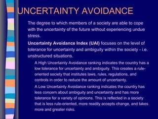 UNCERTAINTY AVOIDANCE
The degree to which members of a society are able to cope
with the uncertainty of the future without experiencing undue
stress.
Uncertainty Avoidance Index (UAI) focuses on the level of
tolerance for uncertainty and ambiguity within the society - i.e.
unstructured situations.
A High Uncertainty Avoidance ranking indicates the country has a
low tolerance for uncertainty and ambiguity. This creates a rule-
oriented society that institutes laws, rules, regulations, and
controls in order to reduce the amount of uncertainty.
A Low Uncertainty Avoidance ranking indicates the country has
less concern about ambiguity and uncertainty and has more
tolerance for a variety of opinions. This is reflected in a society
that is less rule-oriented, more readily accepts change, and takes
more and greater risks.
 