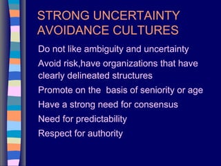 STRONG UNCERTAINTY
AVOIDANCE CULTURES
Do not like ambiguity and uncertainty
Avoid risk,have organizations that have
clearly delineated structures
Promote on the basis of seniority or age
Have a strong need for consensus
Need for predictability
Respect for authority
 